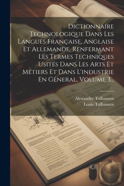 Dictionnaire Technologique Dans Les Langues Française, Anglaise Et Allemande, Renfermant Les Termes Techniques Usités Dans Les Arts Et Métiers Et Dans - Alexandre Tolhausen, Louis Tolhausen