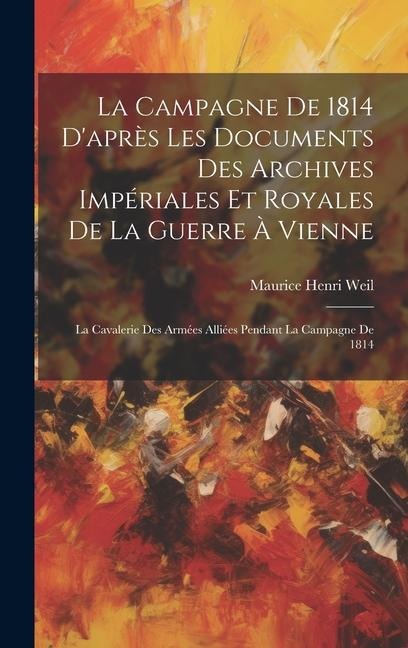 La Campagne De 1814 D'après Les Documents Des Archives Impériales Et Royales De La Guerre À Vienne: La Cavalerie Des Armées Alliées Pendant La Campagn - Maurice Henri Weil
