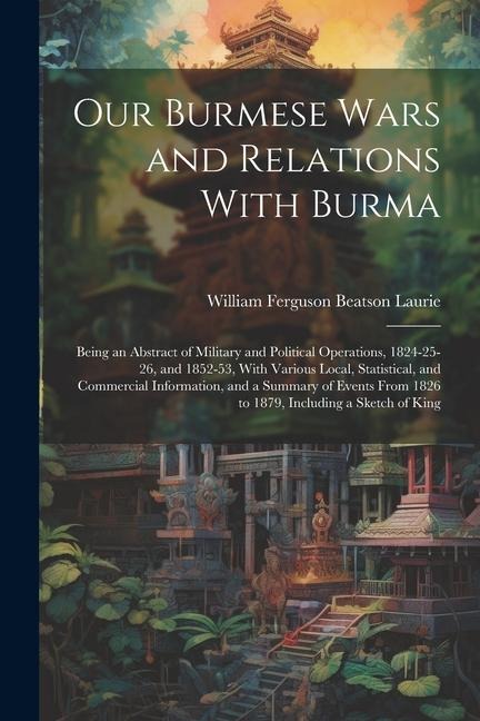 Our Burmese Wars and Relations With Burma: Being an Abstract of Military and Political Operations, 1824-25-26, and 1852-53, With Various Local, Statis - William Ferguson Beatson Laurie
