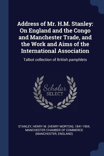 Address of Mr. H.M. Stanley: On England and the Congo and Manchester Trade, and the Work and Aims of the International Association: Talbot collecti - Henry M. Stanley