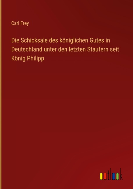 Die Schicksale des königlichen Gutes in Deutschland unter den letzten Staufern seit König Philipp - Carl Frey