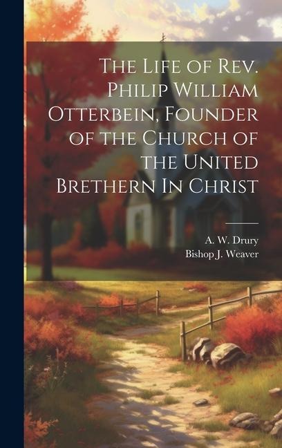 The Life of Rev. Philip William Otterbein, Founder of the Church of the United Brethern In Christ - A. W. Drury, Bishop J. Weaver