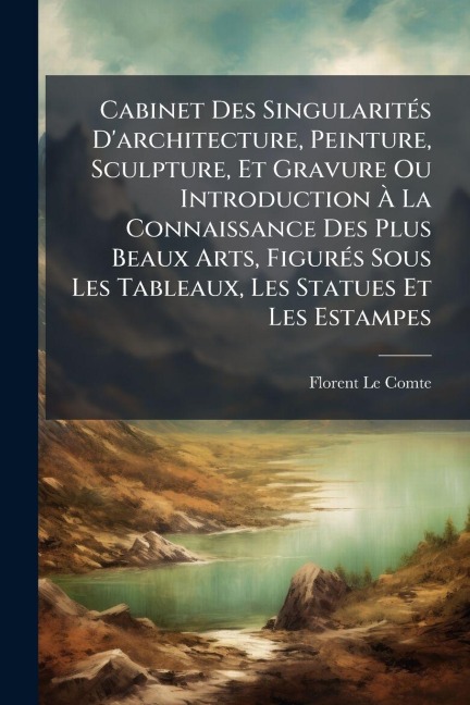 Cabinet Des SingularitÃ(c)s D'architecture, Peinture, Sculpture, Et Gravure Ou Introduction Ã La Connaissance Des Plus Beaux Arts, FigurÃ(c)s Sous Les Tableaux, Les Statues Et Les Estampes - Florent Le Comte