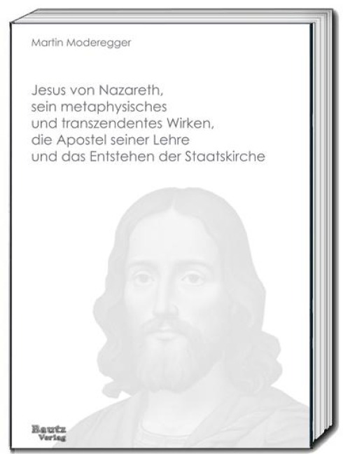 Jesus von Nazareth, sein metaphysisches und transzendentes Wirken, die Apostel seiner Lehre und das Entstehen der Staatskirche - Martin Moderegger