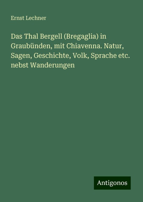 Das Thal Bergell (Bregaglia) in Graubünden, mit Chiavenna. Natur, Sagen, Geschichte, Volk, Sprache etc. nebst Wanderungen - Ernst Lechner