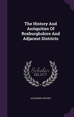 The History And Antiquities Of Roxburghshire And Adjacent Districts - Alexander Jeffrey