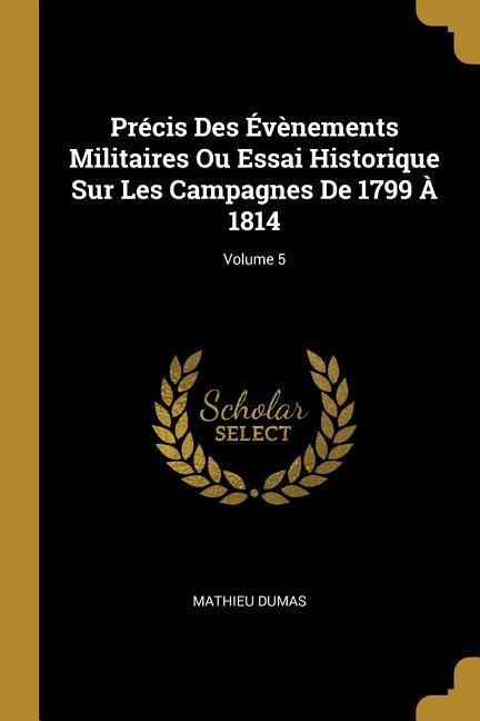 Précis Des Évènements Militaires Ou Essai Historique Sur Les Campagnes De 1799 À 1814; Volume 5 - Mathieu Dumas