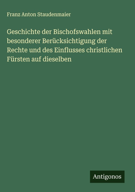 Geschichte der Bischofswahlen mit besonderer Berücksichtigung der Rechte und des Einflusses christlichen Fürsten auf dieselben - Franz Anton Staudenmaier