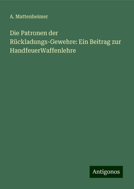 Die Patronen der Rückladungs-Gewehre: Ein Beitrag zur HandfeuerWaffenlehre - A. Mattenheimer