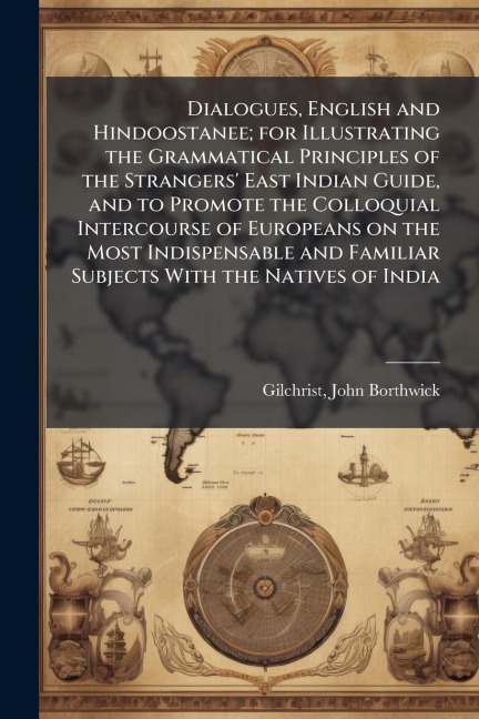Dialogues, English and Hindoostanee; for Illustrating the Grammatical Principles of the Strangers' East Indian Guide, and to Promote the Colloquial Intercourse of Europeans on the Most Indispensable and Familiar Subjects With the Natives of India - John Borthwick Gilchrist