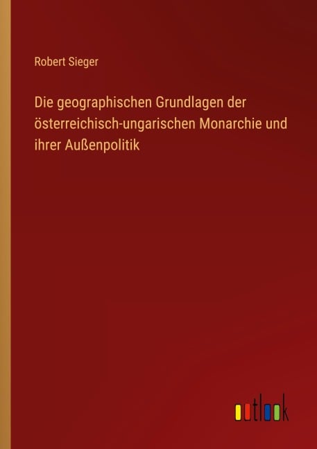 Die geographischen Grundlagen der österreichisch-ungarischen Monarchie und ihrer Außenpolitik - Robert Sieger