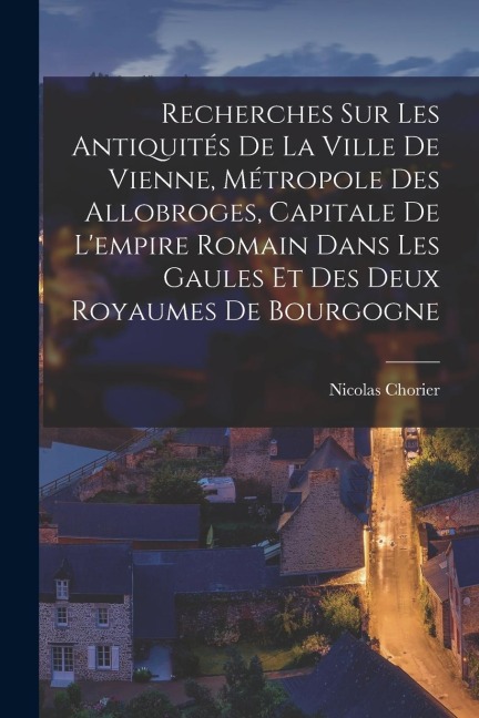 Recherches Sur Les Antiquités De La Ville De Vienne, Métropole Des Allobroges, Capitale De L'empire Romain Dans Les Gaules Et Des Deux Royaumes De Bou - Nicolas Chorier