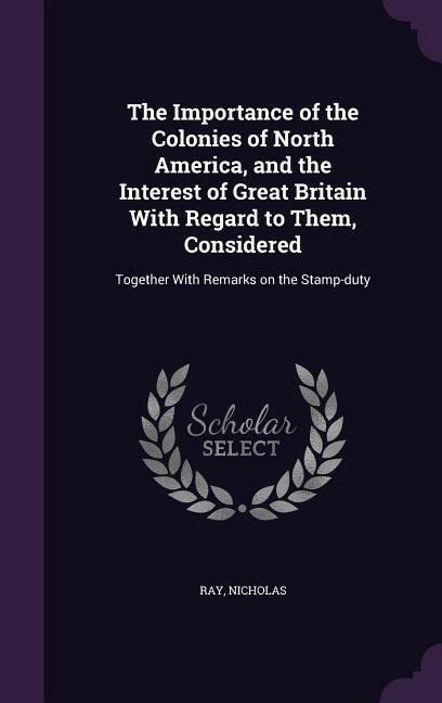 The Importance of the Colonies of North America, and the Interest of Great Britain With Regard to Them, Considered: Together With Remarks on the Stamp - Ray Nicholas