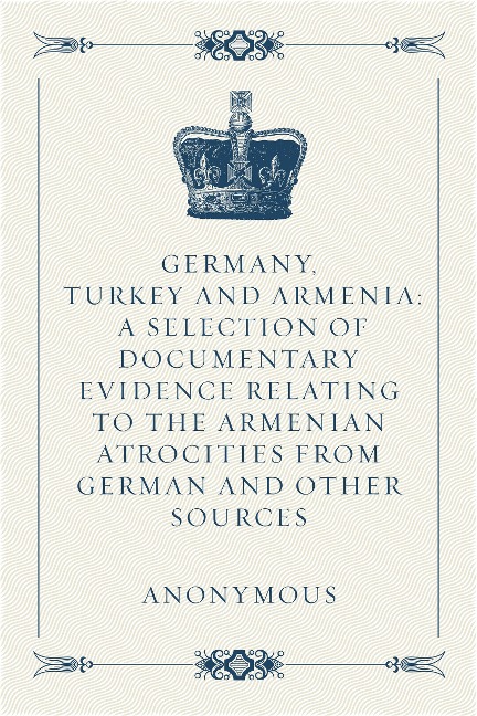 Germany, Turkey and Armenia: A Selection of Documentary Evidence Relating to the Armenian Atrocities from German and Other Sources - Anonymous