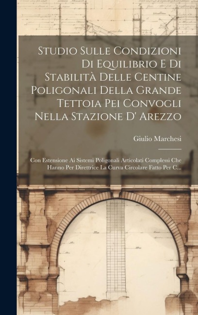 Studio Sulle Condizioni Di Equilibrio E Di Stabilità Delle Centine Poligonali Della Grande Tettoia Pei Convogli Nella Stazione D' Arezzo: Con Estensio - Giulio Marchesi