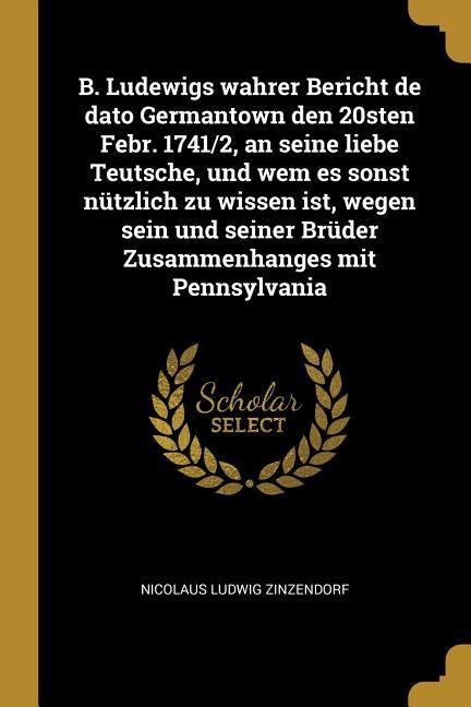B. Ludewigs Wahrer Bericht de Dato Germantown Den 20sten Febr. 1741/2, an Seine Liebe Teutsche, Und Wem Es Sonst Nützlich Zu Wissen Ist, Wegen Sein Un - Nicolaus Ludwig Zinzendorf