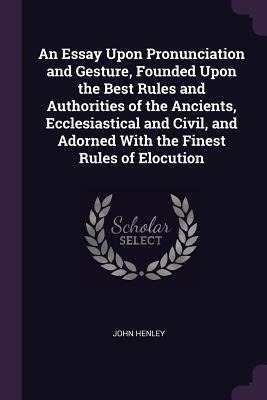 An Essay Upon Pronunciation and Gesture, Founded Upon the Best Rules and Authorities of the Ancients, Ecclesiastical and Civil, and Adorned With the Finest Rules of Elocution - John Henley