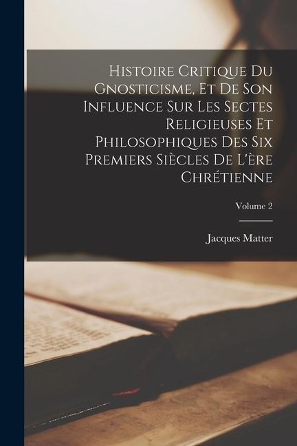 Histoire critique du gnosticisme, et de son influence sur les sectes religieuses et philosophiques des six premiers siècles de l'ère chrétienne; Volum - Jacques Matter