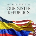 Our Sister Republics: The United States in an Age of American Revolutions - Caitlin Fitz