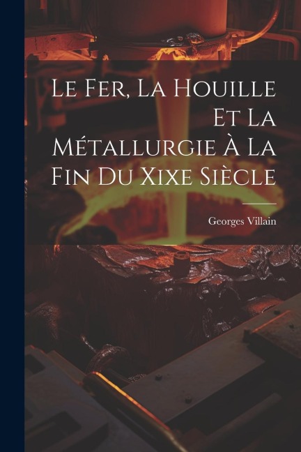 Le Fer, La Houille Et La Métallurgie À La Fin Du Xixe Siècle - Georges Villain