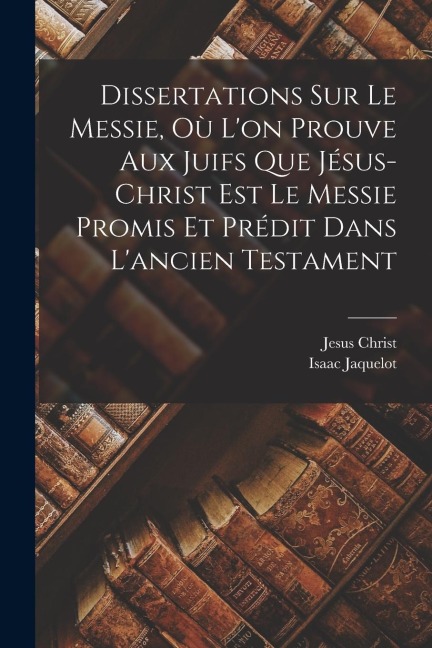 Dissertations Sur Le Messie, Où L'on Prouve Aux Juifs Que Jésus-christ Est Le Messie Promis Et Prédit Dans L'ancien Testament - Isaac Jaquelot, Jesus Christ