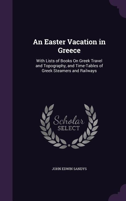 An Easter Vacation in Greece: With Lists of Books On Greek Travel and Topography, and Time-Tables of Greek Steamers and Railways - John Edwin Sandys