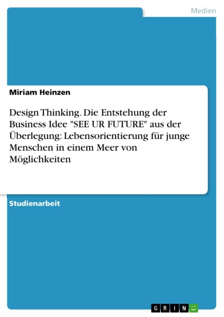 Design Thinking. Die Entstehung der Business Idee "SEE UR FUTURE" aus der Überlegung: Lebensorientierung für junge Menschen in einem Meer von Möglichkeiten - Miriam Heinzen