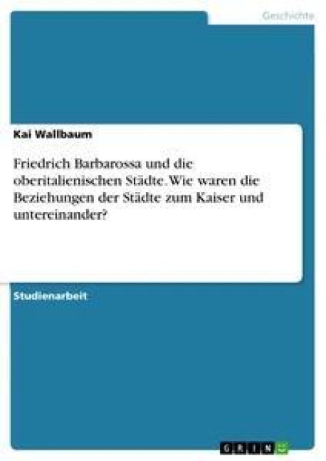 Friedrich Barbarossa und die oberitalienischen Städte. Wie waren die Beziehungen der Städte zum Kaiser und untereinander? - Kai Wallbaum