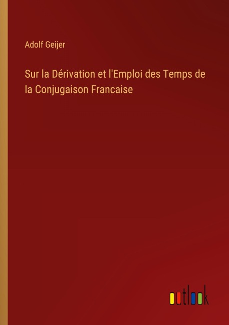 Sur la Dérivation et l'Emploi des Temps de la Conjugaison Francaise - Adolf Geijer