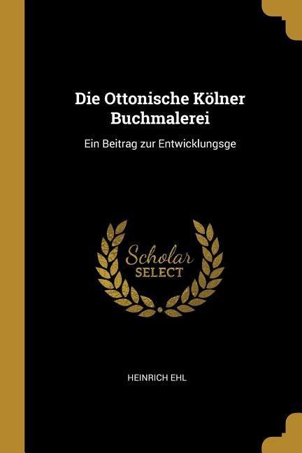 Die Ottonische Kölner Buchmalerei: Ein Beitrag Zur Entwicklungsge - Heinrich Ehl