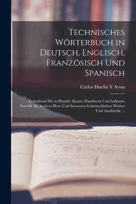 Technisches Wörterbuch in Deutsch, Englisch, Französisch Und Spanisch: Enthaltend Die in Handel, Kunst, Handwerk Und Industrie Sowohl Als Auch in Heer - Carlos Huelin y. Arssu