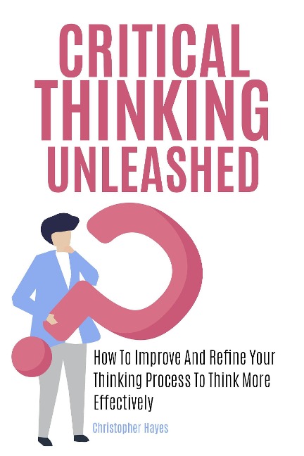 Critical Thinking Unleashed: How To Improve And Refine Your Thinking Process To Think More Effectively - Christopher Hayes