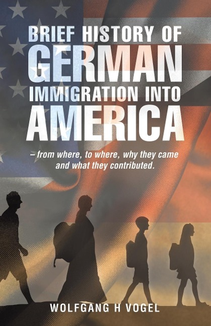 Brief History of German Immigration into America - from Where, to Where, Why They Came and What They Contributed. - Wolfgang H Vogel