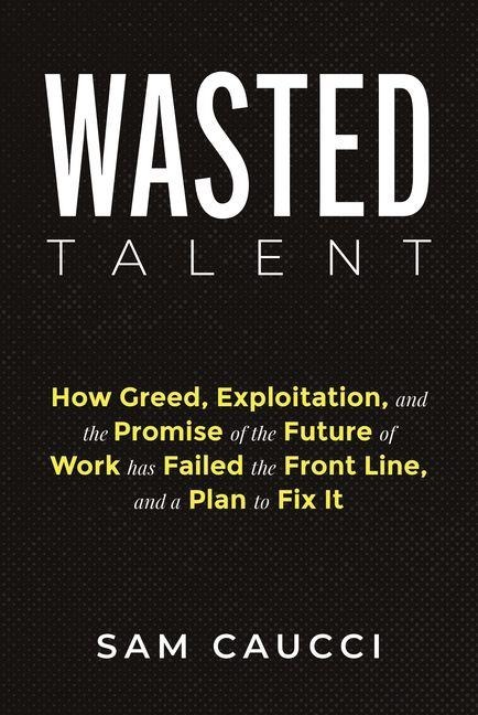 Wasted Talent: How Greed, Exploitation, and the Promise of the Future of Work Has Failed the Front Line, and a Plan to Fix It - Sam Caucci