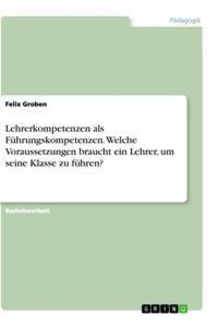 Lehrerkompetenzen als Führungskompetenzen. Welche Voraussetzungen braucht ein Lehrer, um seine Klasse zu führen? - Felix Groben