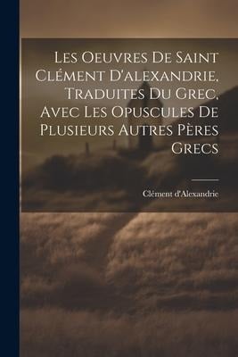 Les Oeuvres De Saint Clément D'alexandrie, Traduites Du Grec, Avec Les Opuscules De Plusieurs Autres Pères Grecs - Clément D'Alexandrie