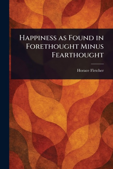 Happiness as Found in Forethought Minus Fearthought - Horace Fletcher