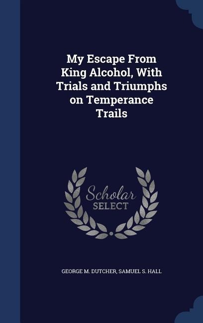 My Escape From King Alcohol, With Trials and Triumphs on Temperance Trails - George M. Dutcher, Samuel S. Hall