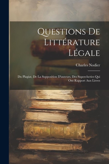 Questions De Littérature Légale: Du Plagiat, De La Supposition D'auteurs, Des Supercheries Qui Ont Rapport Aux Livres - Charles Nodier