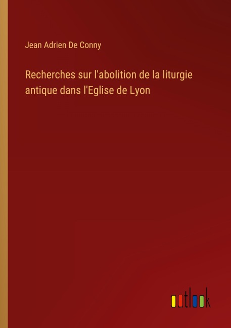 Recherches sur l'abolition de la liturgie antique dans l'Eglise de Lyon - Jean Adrien De Conny