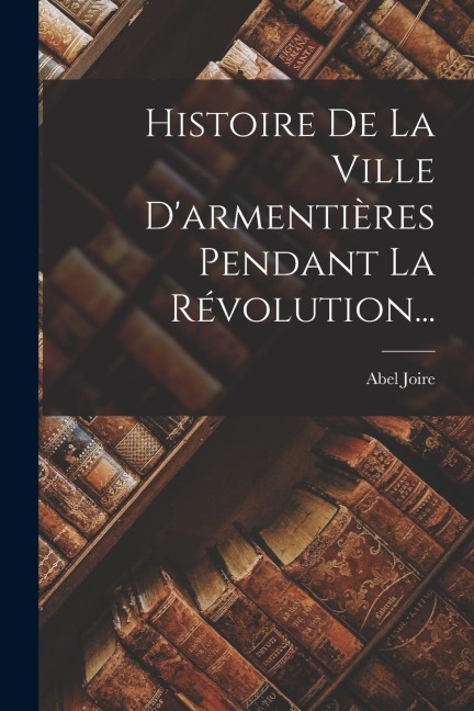 Histoire De La Ville D'armentières Pendant La Révolution... - Abel Joire