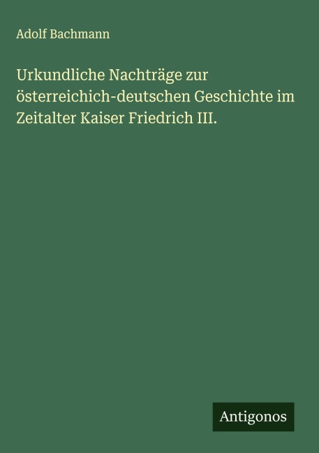 Urkundliche Nachträge zur österreichich-deutschen Geschichte im Zeitalter Kaiser Friedrich III. - Adolf Bachmann