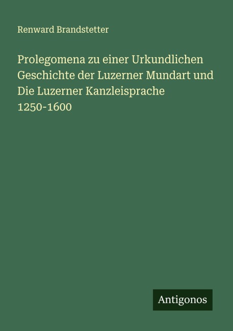 Prolegomena zu einer Urkundlichen Geschichte der Luzerner Mundart und Die Luzerner Kanzleisprache 1250-1600 - Renward Brandstetter