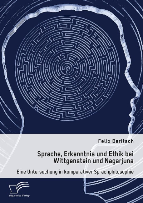Sprache, Erkenntnis und Ethik bei Wittgenstein und Nagarjuna. Eine Untersuchung in komparativer Sprachphilosophie - Felix Baritsch