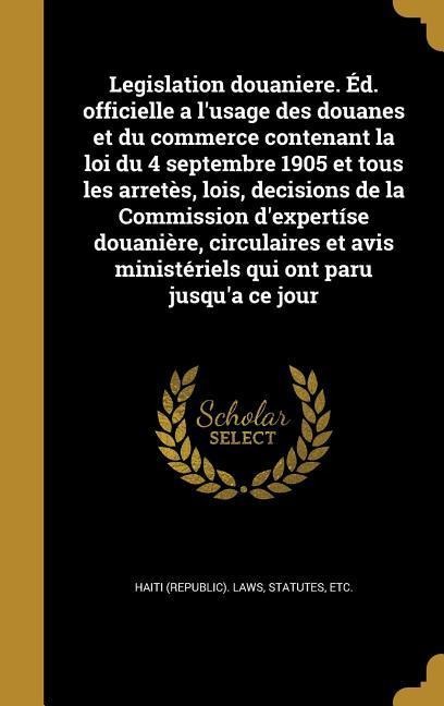 Legislation douaniere. Éd. officielle a l'usage des douanes et du commerce contenant la loi du 4 septembre 1905 et tous les arretès, lois, decisions de la Commission d'expertíse douanière, circulaires et avis ministériels qui ont paru jusqu'a ce jour - 
