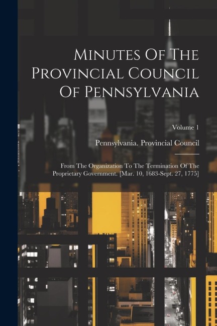 Minutes Of The Provincial Council Of Pennsylvania: From The Organization To The Termination Of The Proprietary Government. [mar. 10, 1683-sept. 27, 17 - Pennsylvania Provincial Council