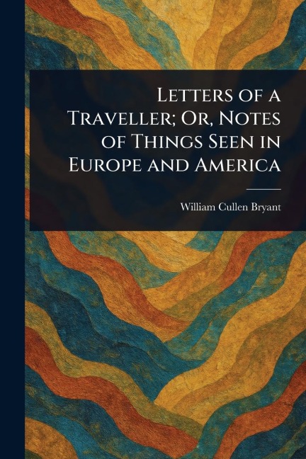 Letters of a Traveller; Or, Notes of Things Seen in Europe and America - William Cullen Bryant