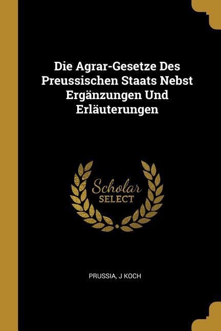 Die Agrar-Gesetze Des Preussischen Staats Nebst Ergänzungen Und Erläuterungen - Prussia, J. Koch