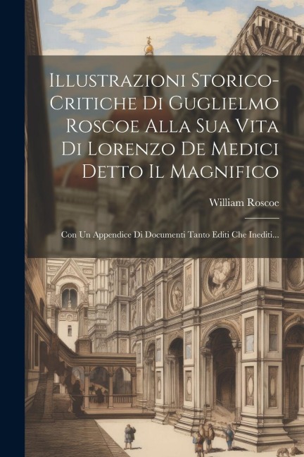 Illustrazioni Storico-critiche Di Guglielmo Roscoe Alla Sua Vita Di Lorenzo De Medici Detto Il Magnifico: Con Un Appendice Di Documenti Tanto Editi Ch - William Roscoe
