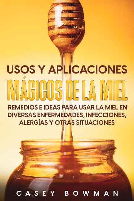 Usos y Aplicaciones Mágicos de la Miel: Remedios e Ideas para Usar la Miel en Diversas Enfermedades, Infecciones, Alergías y otras Situaciones - Casey Bowman